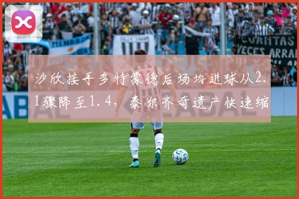 沙欣接手多特蒙德后场均进球从2.1骤降至1.4，泰尔齐奇遗产快速缩水