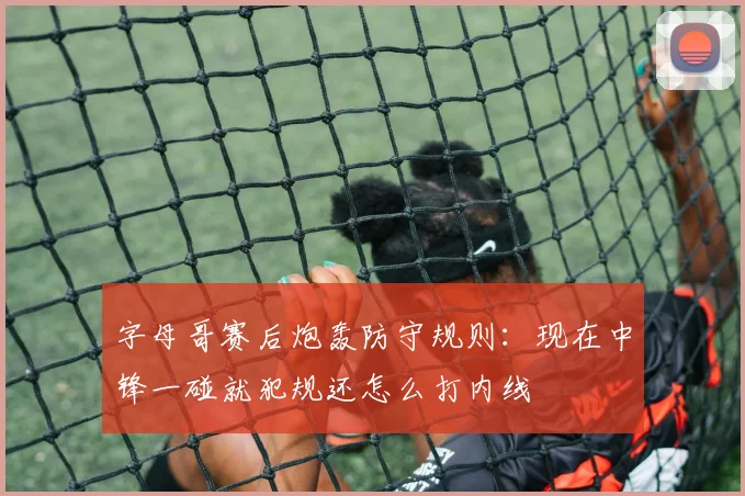 字母哥赛后炮轰防守规则：现在中锋一碰就犯规还怎么打内线