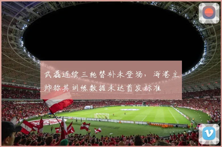 武磊连续三轮替补未登场，海港主帅称其训练数据未达首发标准