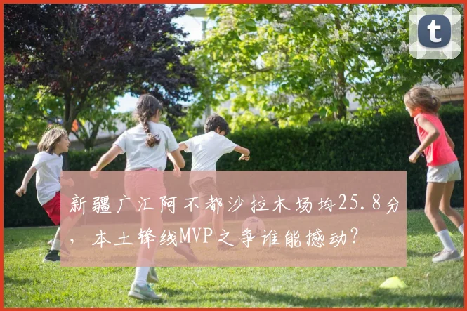 新疆广汇阿不都沙拉木场均25.8分，本土锋线MVP之争谁能撼动？