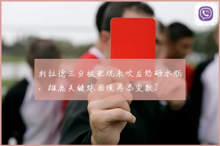 利拉德三分被犯规未吹后怒砸水瓶，雄鹿关键球困境再添变数？