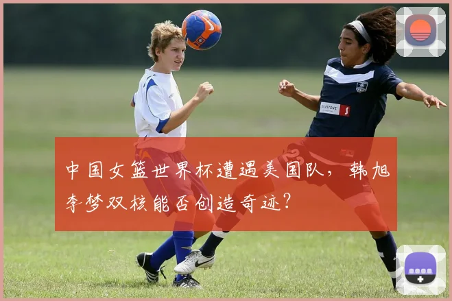 中国女篮世界杯遭遇美国队，韩旭李梦双核能否创造奇迹？