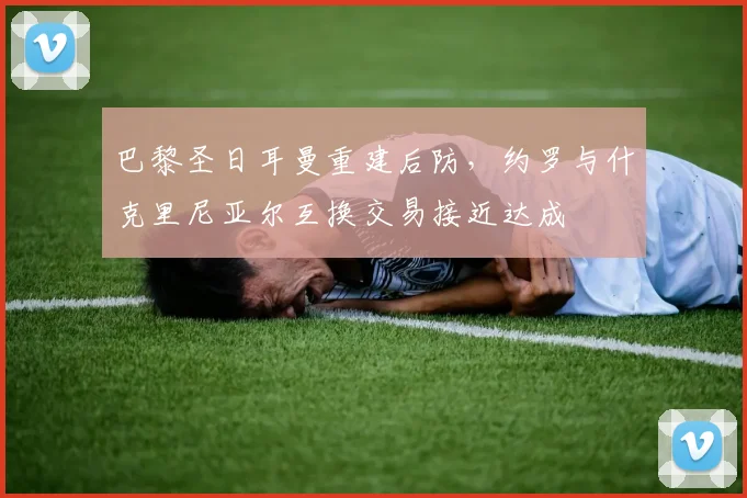 巴黎圣日耳曼重建后防，约罗与什克里尼亚尔互换交易接近达成