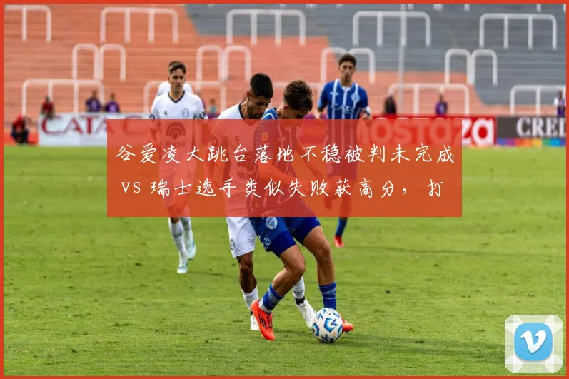 谷爱凌大跳台落地不稳被判未完成 vs 瑞士选手类似失败获高分，打分争议