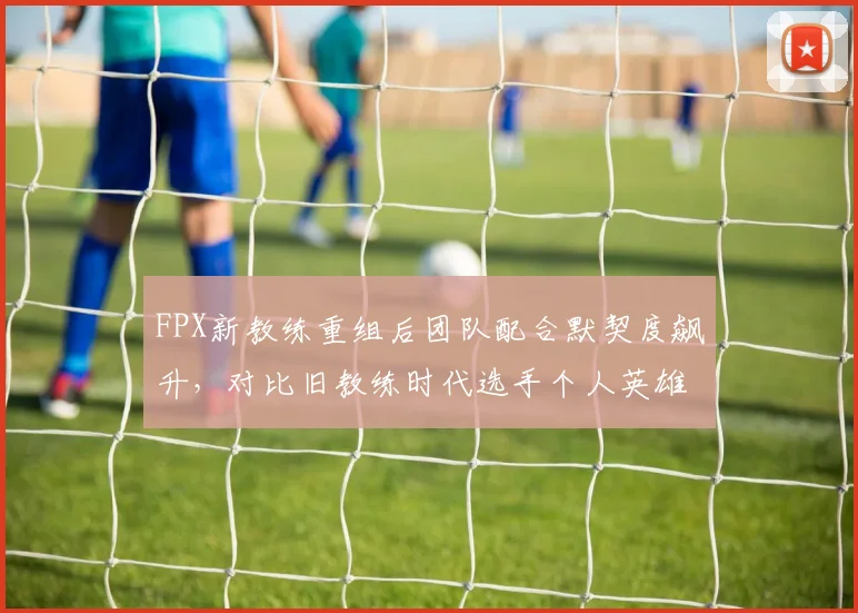 FPX新教练重组后团队配合默契度飙升，对比旧教练时代选手个人英雄主义倾向突出