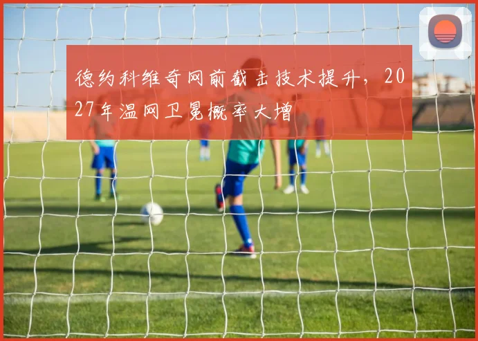 德约科维奇网前截击技术提升，2027年温网卫冕概率大增
