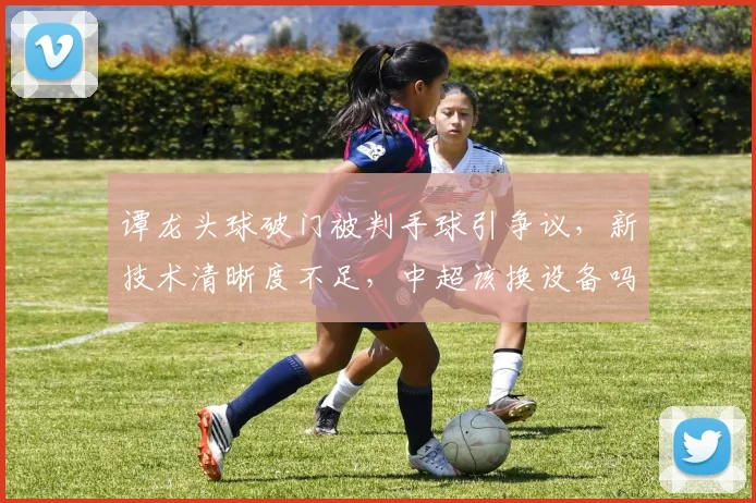 谭龙头球破门被判手球引争议，新技术清晰度不足，中超该换设备吗？