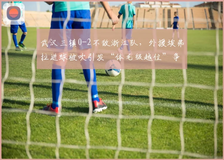 武汉三镇0-2不敌浙江队，外援埃弗拉进球被吹引发“体毛级越位”争议